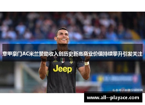意甲豪门AC米兰赞助收入创历史新高商业价值持续攀升引发关注