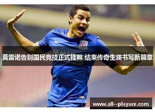 莫雷诺告别国民竞技正式挂靴 结束传奇生涯书写新篇章 莫雷诺告别国民竞技正式挂靴 结束传奇生涯书写新篇章
