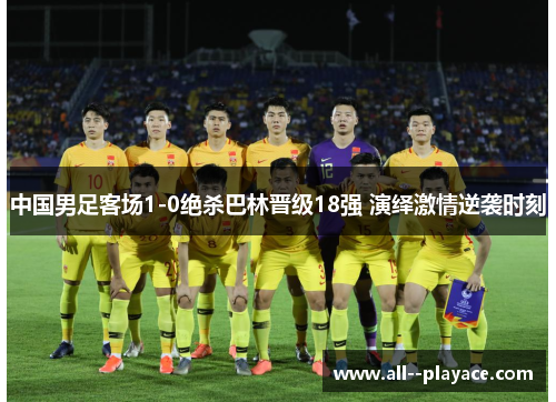 中国男足客场1-0绝杀巴林晋级18强 演绎激情逆袭时刻